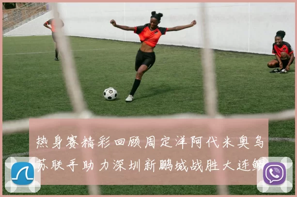 热身赛精彩回顾周定洋阿代米奥乌苏联手助力深圳新鹏城战胜大连鲲城