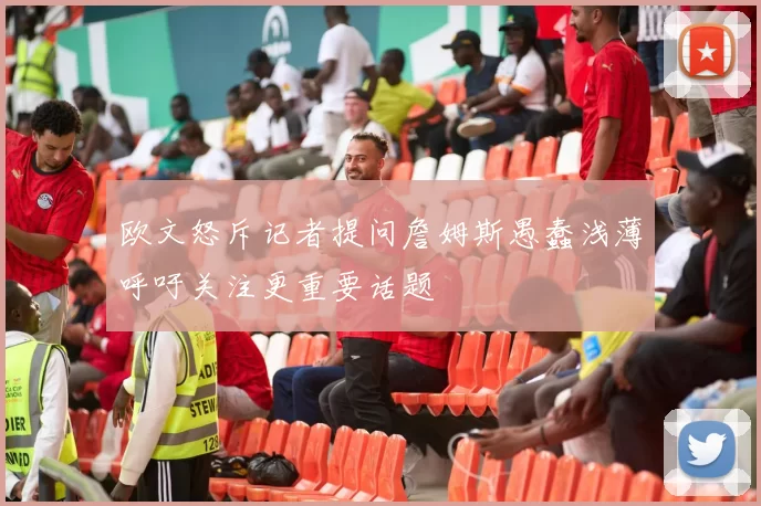 欧文怒斥记者提问詹姆斯愚蠢浅薄呼吁关注更重要话题