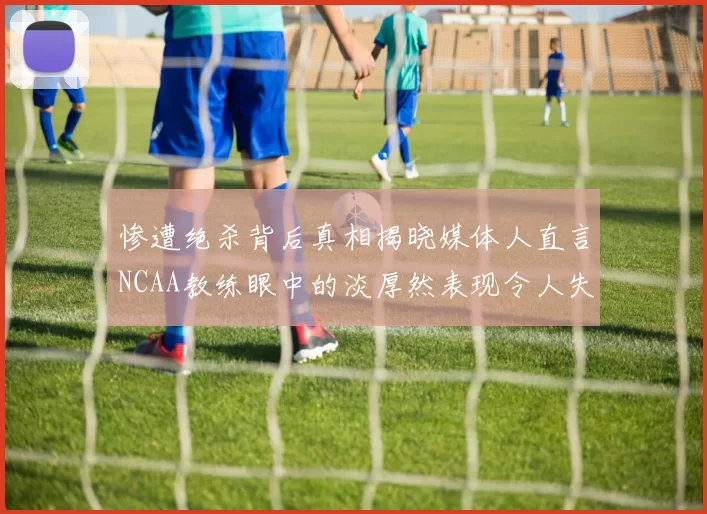惨遭绝杀背后真相揭晓媒体人直言NCAA教练眼中的淡厚然表现令人失望