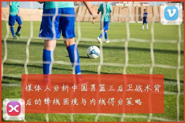 媒体人分析中国男篮三后卫战术背后的锋线困境与内线得分策略