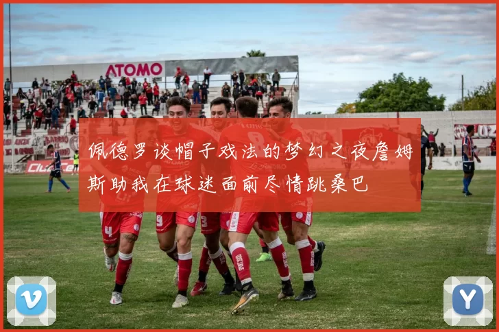 佩德罗谈帽子戏法的梦幻之夜詹姆斯助我在球迷面前尽情跳桑巴