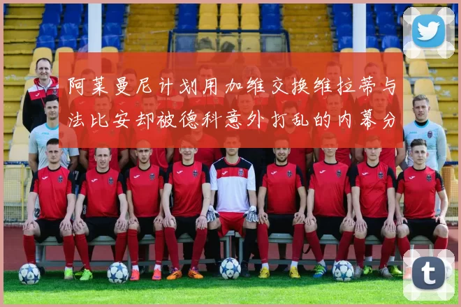 阿莱曼尼计划用加维交换维拉蒂与法比安却被德科意外打乱的内幕分析