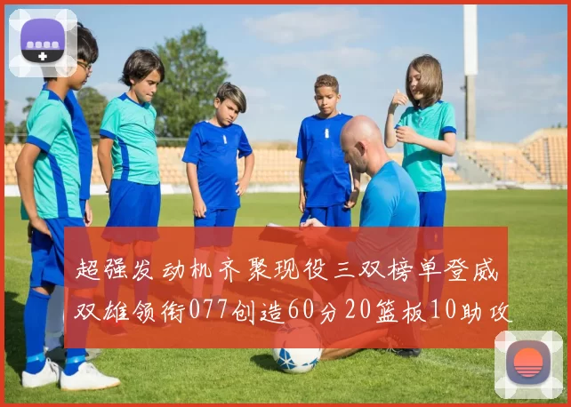 超强发动机齐聚现役三双榜单登威双雄领衔077创造60分20篮板10助攻奇迹