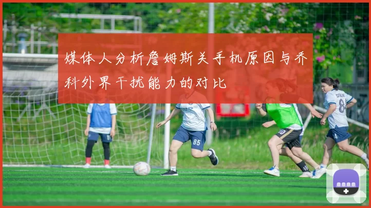 媒体人分析詹姆斯关手机原因与乔科外界干扰能力的对比