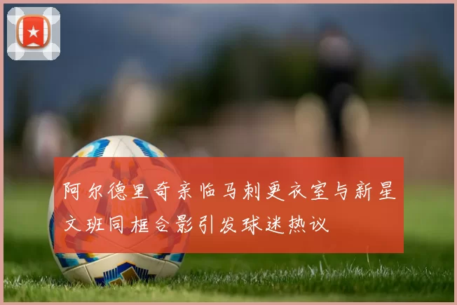 阿尔德里奇亲临马刺更衣室与新星文班同框合影引发球迷热议