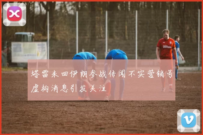 塔雷米回伊朗参战传闻不实营销号虚构消息引发关注