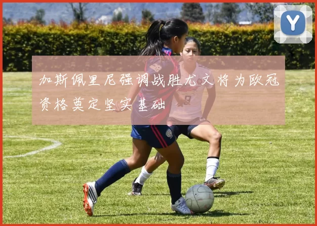 加斯佩里尼强调战胜尤文将为欧冠资格奠定坚实基础