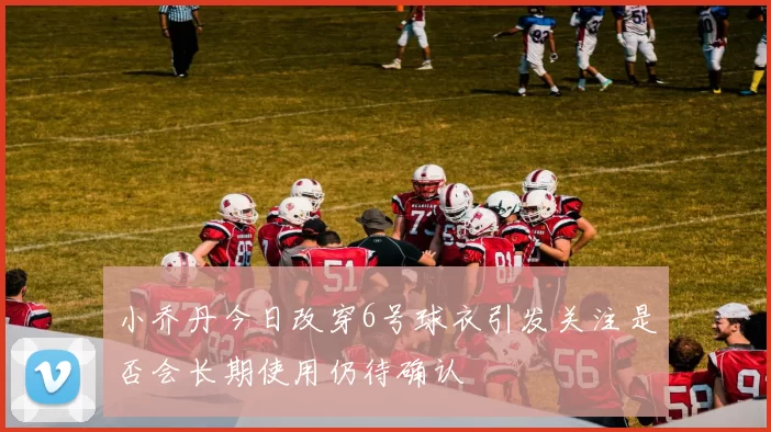 小乔丹今日改穿6号球衣引发关注是否会长期使用仍待确认