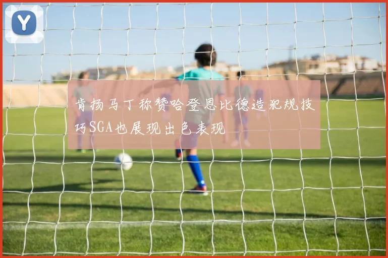肯扬马丁称赞哈登恩比德造犯规技巧SGA也展现出色表现