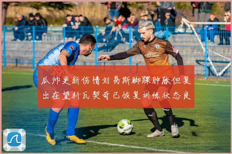 瓜帅更新伤情刘易斯脚踝肿胀但复出在望科瓦契奇已恢复训练状态良好