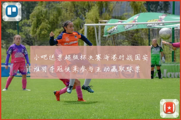 小吧送票超级杯决赛海港对战国安谁将夺冠快来参与互动赢取球票