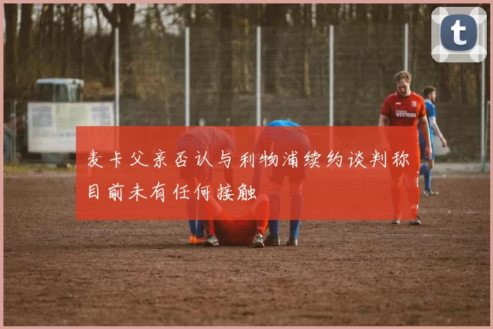 麦卡父亲否认与利物浦续约谈判称目前未有任何接触