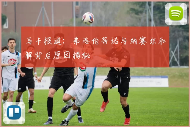 马卡报道：弗洛伦蒂诺与纳赛尔和解背后原因揭秘